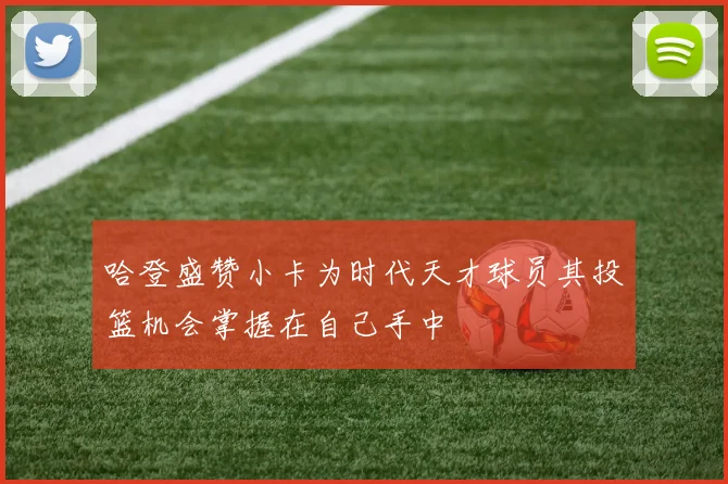 哈登盛赞小卡为时代天才球员其投篮机会掌握在自己手中