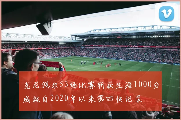 克尼佩尔53场比赛斩获生涯1000分成就自2020年以来第四快记录