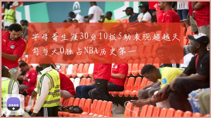 字母哥生涯30分10板5助表现超越天勾与大O独占NBA历史第一