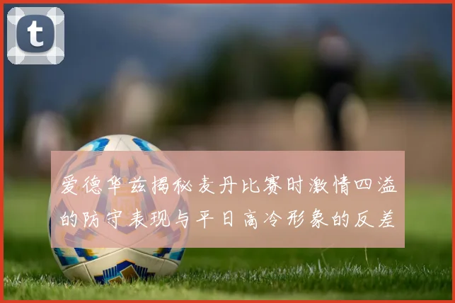 爱德华兹揭秘麦丹比赛时激情四溢的防守表现与平日高冷形象的反差