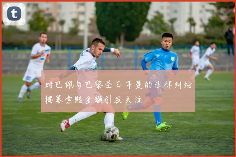 姆巴佩与巴黎圣日耳曼的法律纠纷揭幕索赔金额引发关注