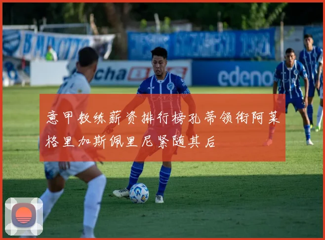 意甲教练薪资排行榜孔蒂领衔阿莱格里加斯佩里尼紧随其后