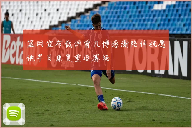 篮网宣布裁掉曾凡博感谢陪伴祝愿他早日康复重返赛场