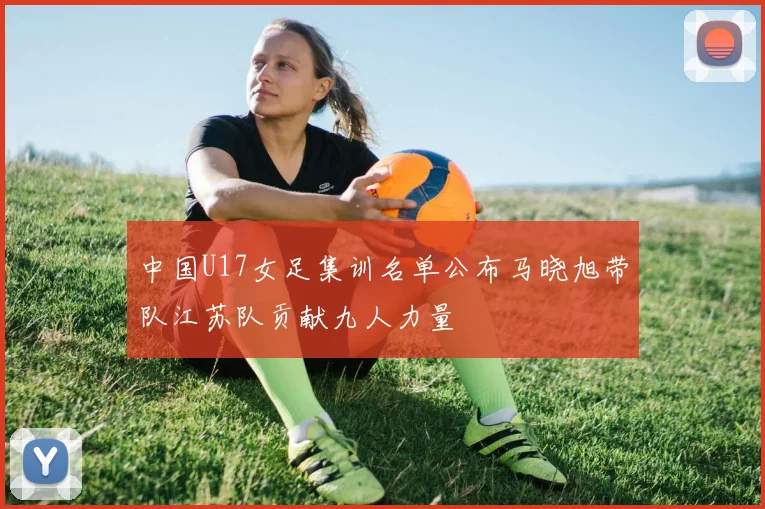 中国U17女足集训名单公布马晓旭带队江苏队贡献九人力量