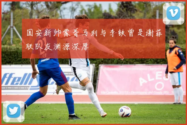 国安新帅蒙哥马利与李铁曾是谢菲联队友渊源深厚