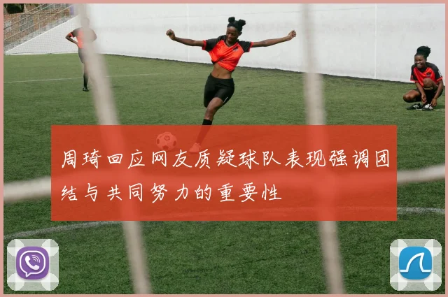 周琦回应网友质疑球队表现强调团结与共同努力的重要性