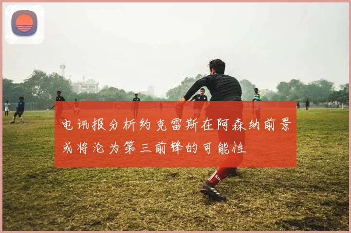 电讯报分析约克雷斯在阿森纳前景或将沦为第三前锋的可能性