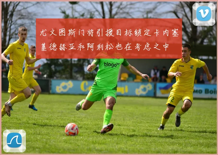 尤文图斯门将引援目标锁定卡内塞基德赫亚和阿利松也在考虑之中