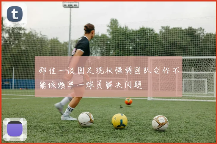 邵佳一谈国足现状强调团队合作不能依赖单一球员解决问题