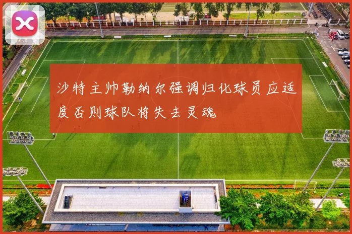 沙特主帅勒纳尔强调归化球员应适度否则球队将失去灵魂
