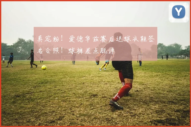 真宠粉！爱德华兹赛后送球衣鞋签名合照！球裤差点脱掉