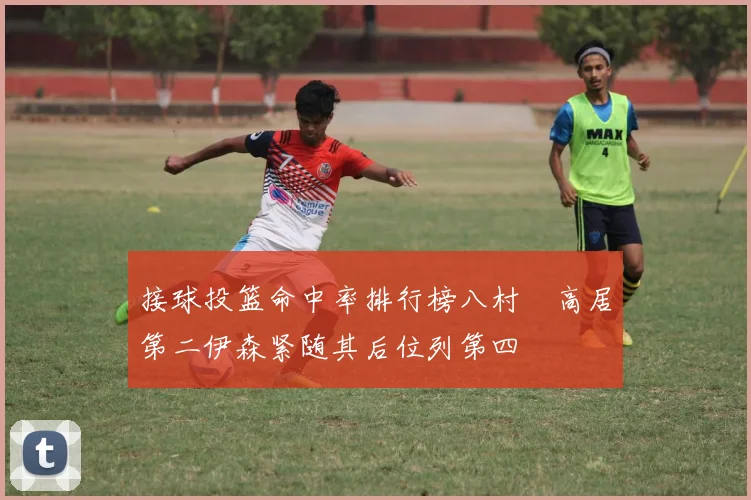 接球投篮命中率排行榜八村塁高居第二伊森紧随其后位列第四