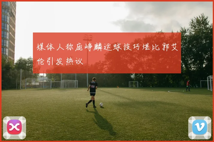媒体人称庞峥麟运球技巧堪比郭艾伦引发热议
