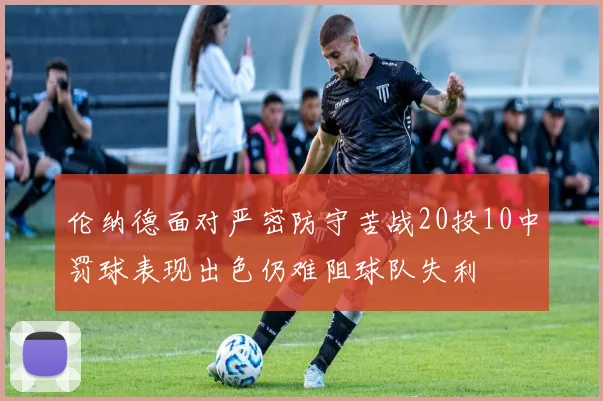 伦纳德面对严密防守苦战20投10中罚球表现出色仍难阻球队失利