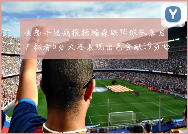 快船半场战报杨瀚森缺阵球队落后开拓者6分大洛表现出色贡献19分哈登也有14分进账