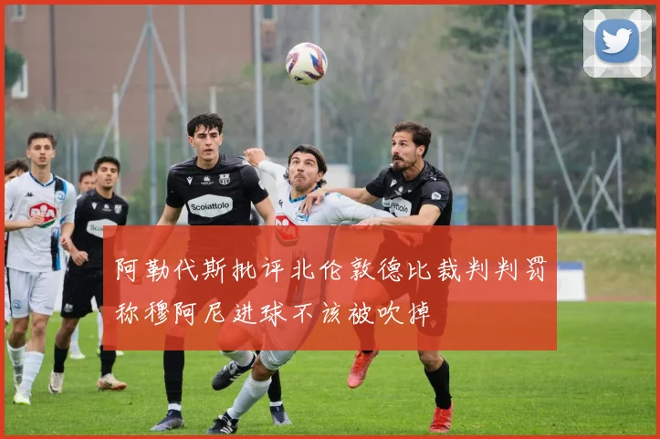 阿勒代斯批评北伦敦德比裁判判罚称穆阿尼进球不该被吹掉