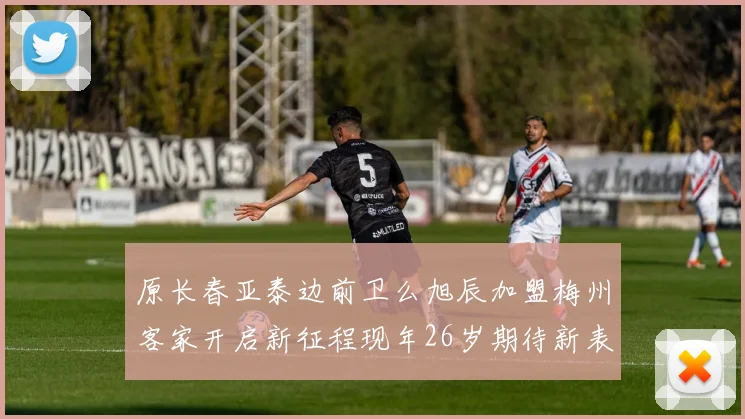 原长春亚泰边前卫么旭辰加盟梅州客家开启新征程现年26岁期待新表现