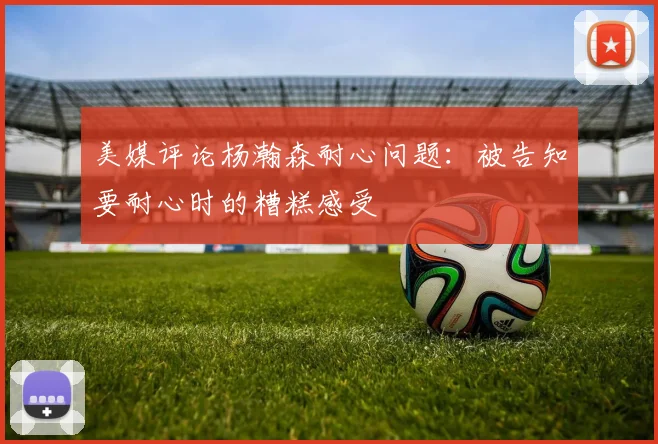 美媒评论杨瀚森耐心问题：被告知要耐心时的糟糕感受