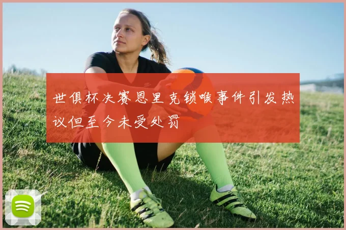 世俱杯决赛恩里克锁喉事件引发热议但至今未受处罚