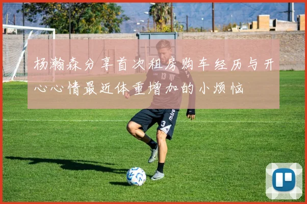 杨瀚森分享首次租房购车经历与开心心情最近体重增加的小烦恼