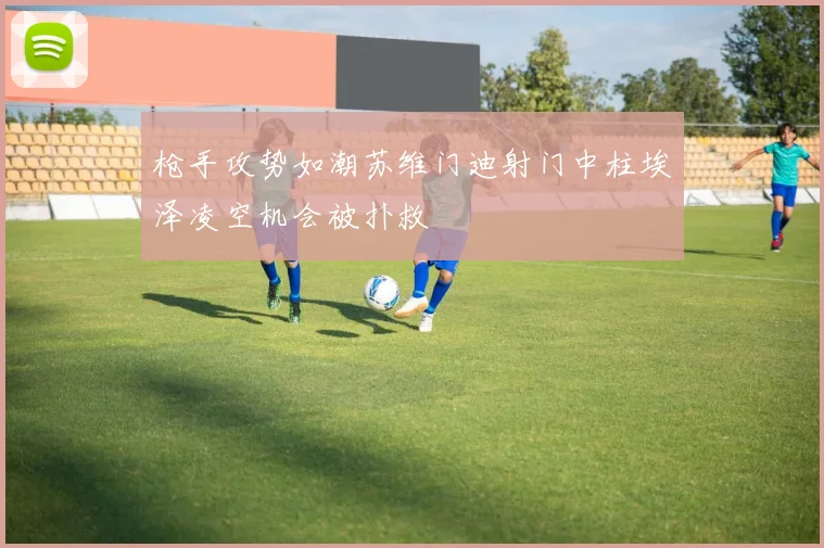 枪手攻势如潮苏维门迪射门中柱埃泽凌空机会被扑救