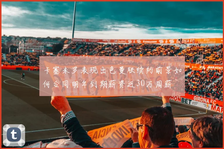 卡塞米罗表现出色曼联续约前景如何合同明年到期薪资近30万周薪